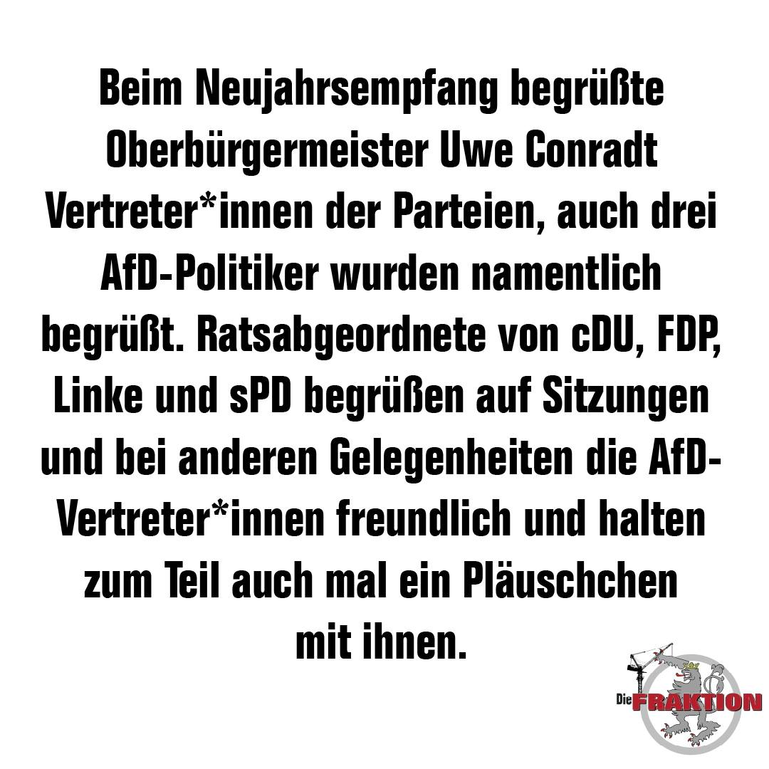 Beim Neujahrsempfang begrüßte Oberbürgermeister Uwe Conradt Vertreter*innen der Parteien, auch drei AfD-Politiker wurden namentlich begrüßt. Ratsabgeordnete von cDU, FDP, Linke und sPD begrüßen auf Sitzungen und bei anderen Gelegenheiten die AfD-Vertreter*innen freundlich und halten zum Teil auch mal ein Pläuschchen mit ihnen. - Die FRAKTION